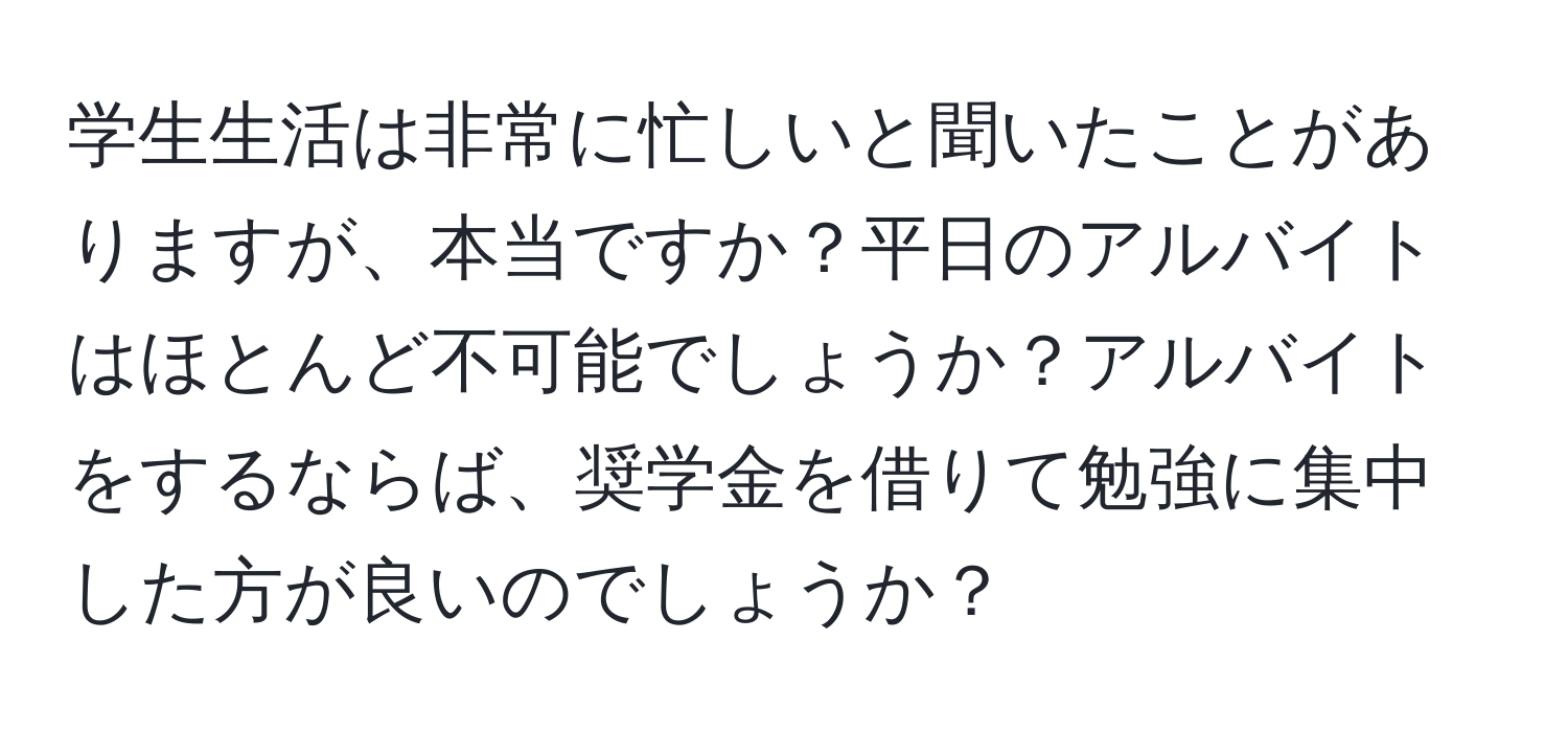 学生生活は非常に忙しいと聞いたことがありますが、本当ですか？平日のアルバイトはほとんど不可能でしょうか？アルバイトをするならば、奨学金を借りて勉強に集中した方が良いのでしょうか？