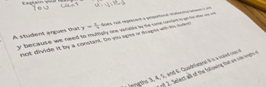 A student argues that y= x/7  does not represent a proportional natiowly émsent x and
y because we need to multiply one vanable by the same constant to or the onter one anrel 
not divide it by a constant. Do you agree or disagres with this studert 
Jengths 3, 4, 5, and 6. Quadrilateral B is a scaled cospy of 
of 2. Select all of the following that ane side lengthe