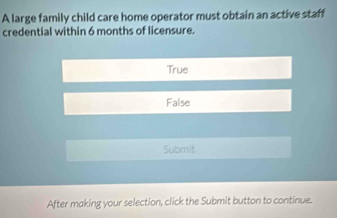 A large family child care home operator must obtain an active staff
credential within 6 months of licensure.
True
False
Submit
After making your selection, click the Submit button to continue.