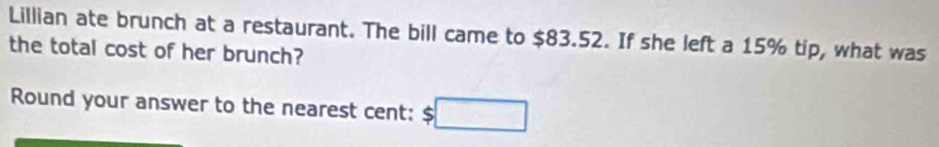 Lillian ate brunch at a restaurant. The bill came to $83.52. If she left a 15% tip, what was 
the total cost of her brunch? 
Round your answer to the nearest cent: $□