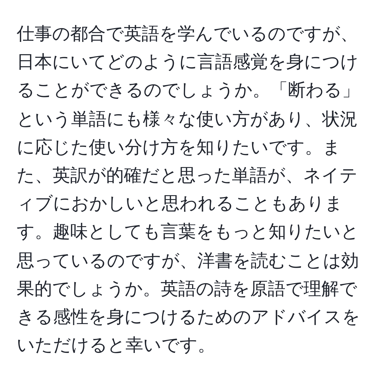 仕事の都合で英語を学んでいるのですが、日本にいてどのように言語感覚を身につけることができるのでしょうか。「断わる」という単語にも様々な使い方があり、状況に応じた使い分け方を知りたいです。また、英訳が的確だと思った単語が、ネイティブにおかしいと思われることもあります。趣味としても言葉をもっと知りたいと思っているのですが、洋書を読むことは効果的でしょうか。英語の詩を原語で理解できる感性を身につけるためのアドバイスをいただけると幸いです。