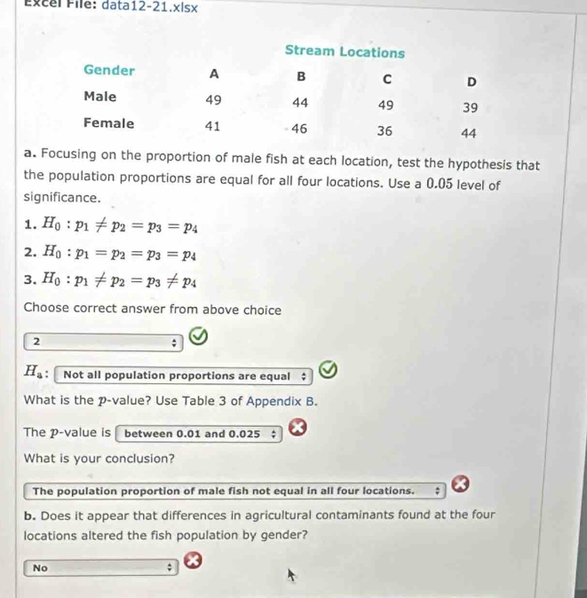 Excel File: data12-21.x|sx
a. Focusing on the proportion of male fish at each location, test the hypothesis that
the population proportions are equal for all four locations. Use a 0.05 level of
significance.
1. H_0:p_1!= p_2=p_3=p_4
2. H_0:p_1=p_2=p_3=p_4
3. H_0:p_1!= p_2=p_3!= p_4
Choose correct answer from above choice
2
H_a : Not all population proportions are equal
What is the p -value? Use Table 3 of Appendix B.
The p -value is between 0.01 and 0.025;
What is your conclusion?
The population proportion of male fish not equal in all four locations.
b. Does it appear that differences in agricultural contaminants found at the four
locations altered the fish population by gender?
No