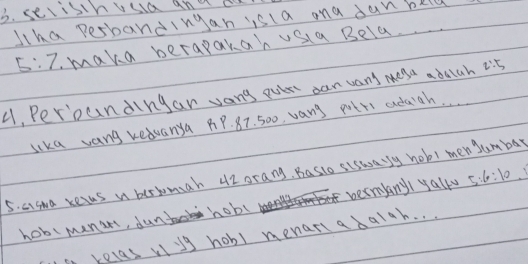 celistnuua and ak 
Jha perbandingan isla ana dan bkld
5:7 maka berapakah vsia Bela. 
4, Peroundingar vang ouir can wans mese abalah 2:5
lika vang kedvanya pP. 87. 500, vang potrs adagh. . 
5. aisma recas n bersomah 42 orang, Basio siswary hob! men Jum bay 
hobimanar, dun hobl termkanyI yallu 5:6:10
a relas vug hobl menariabalah. . .