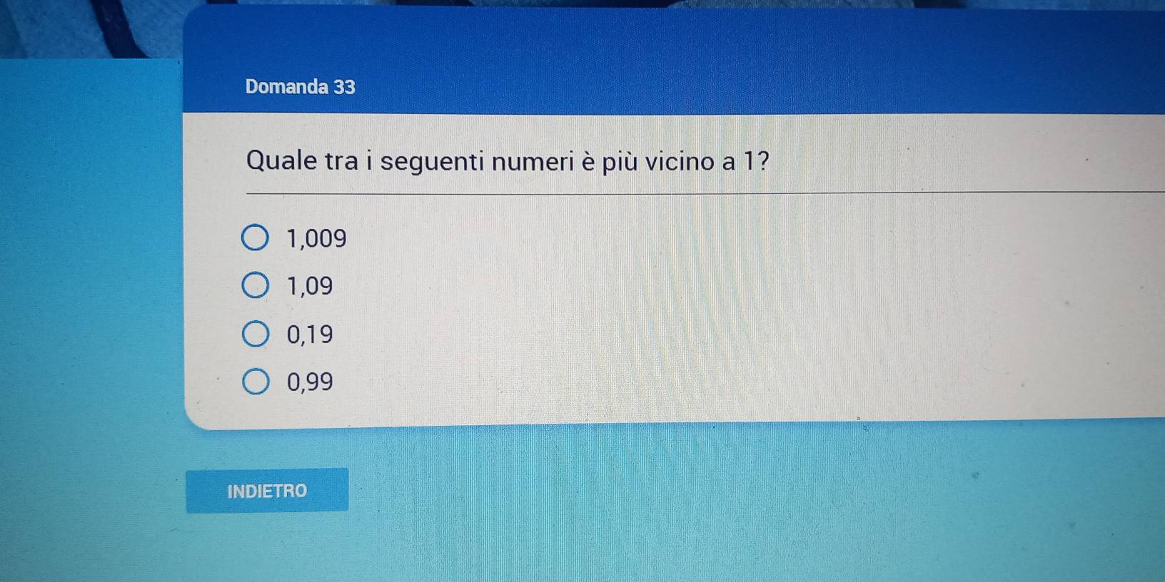 Domanda 33
Quale tra i seguenti numeri è più vicino a 1?
1,009
1,09
0,19
0,99
INDIETRO