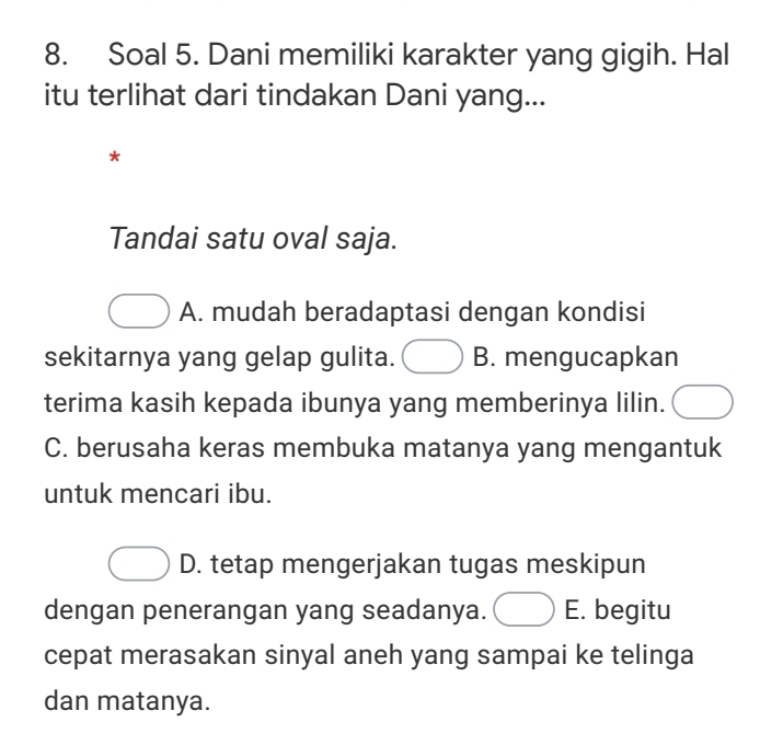 Soal 5. Dani memiliki karakter yang gigih. Hal
itu terlihat dari tindakan Dani yang...
*
Tandai satu oval saja.
A. mudah beradaptasi dengan kondisi
sekitarnya yang gelap gulita. B. mengucapkan
terima kasih kepada ibunya yang memberinya lilin.
C. berusaha keras membuka matanya yang mengantuk
untuk mencari ibu.
D. tetap mengerjakan tugas meskipun
dengan penerangan yang seadanya. E. begitu
cepat merasakan sinyal aneh yang sampai ke telinga
dan matanya.