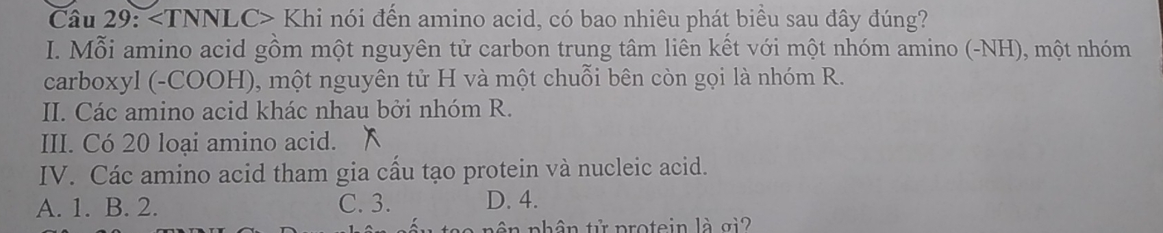 Khi nói đến amino acid, có bao nhiêu phát biểu sau đây đúng?
I. Mỗi amino acid gồm một nguyên tử carbon trung tâm liên kết với một nhóm amino (-NH), một nhóm
carboxyl (-COOH), một nguyên tử H và một chuỗi bên còn gọi là nhóm R.
II. Các amino acid khác nhau bởi nhóm R.
III. Có 20 loại amino acid. x
IV. Các amino acid tham gia cầu tạo protein và nucleic acid.
A. 1. B. 2. C. 3. D. 4.
pên nhân tử protein là gi2