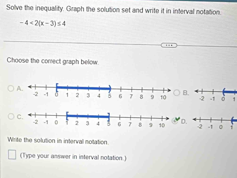 Solve the inequality. Graph the solution set and write it in interval notation.
-4<2(x-3)≤ 4
Choose the correct graph below. 
B
1
D 
Write the solution in interval notation. 
(Type your answer in interval notation.)