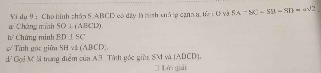 Ví dụ 9 : Cho hình chóp S. ABCD có đáy là hình vuông cạnh a, tâm O và SA=SC=SB=SD=asqrt(2)
a/ Chứng minh SO⊥ (ABCD). 
b/ Chứng minh BD⊥ SC
c/ Tính góc giữa SB và (ABCD). 
d/ Gọi M là trung điểm của AB. Tính góc giữa SM và (ABCD). 
Lời giải