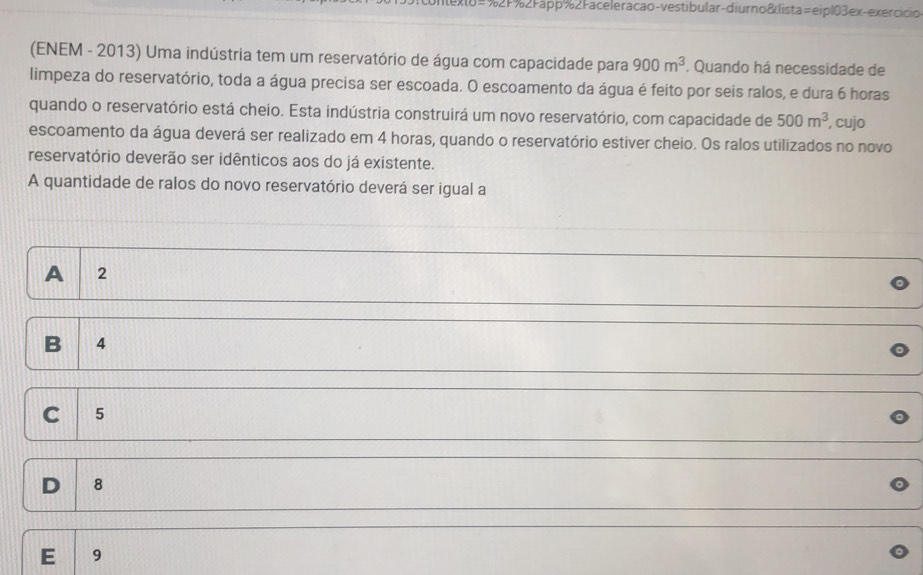 #%2F%2Fapp%2Faceleracao-vestibular-diurno&lista=eipl03ex-exercicio
(ENEM - 2013) Uma indústria tem um reservatório de água com capacidade para 900m^3. Quando há necessidade de
limpeza do reservatório, toda a água precisa ser escoada. O escoamento da água é feito por seis ralos, e dura 6 horas
quando o reservatório está cheio. Esta indústria construirá um novo reservatório, com capacidade de 500m^3 , cujo
escoamento da água deverá ser realizado em 4 horas, quando o reservatório estiver cheio. Os ralos utilizados no novo
reservatório deverão ser idênticos aos do já existente.
A quantidade de ralos do novo reservatório deverá ser igual a
A 2
B 4
C 5
D 8
E 9