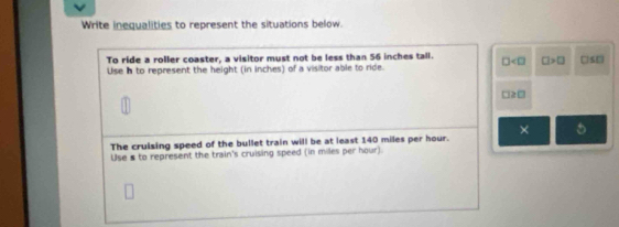 Write inequalities to represent the situations below. 
To ride a roller coaster, a visitor must not be less than 56 inches tall. □ □ >□ □ S□
Use n to represent the height (in inches) of a visitor able to ride.
□ ≥slant □
The cruising speed of the bullet train will be at least 140 miles per hour. × 5 
Use s to represent the train's cruising speed (in miles per hour).