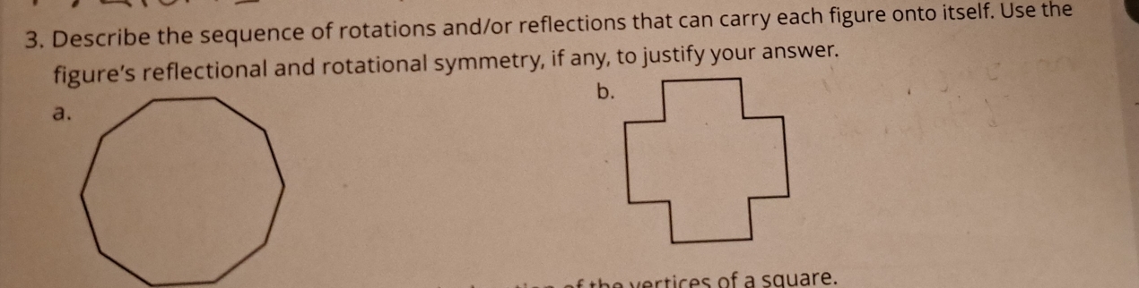 Describe the sequence of rotations and/or reflections that can carry each figure onto itself. Use the 
figure’s reflectional and rotational symmetry, if any, to justify your answer. 
b. 
a. 
ertices of a square.