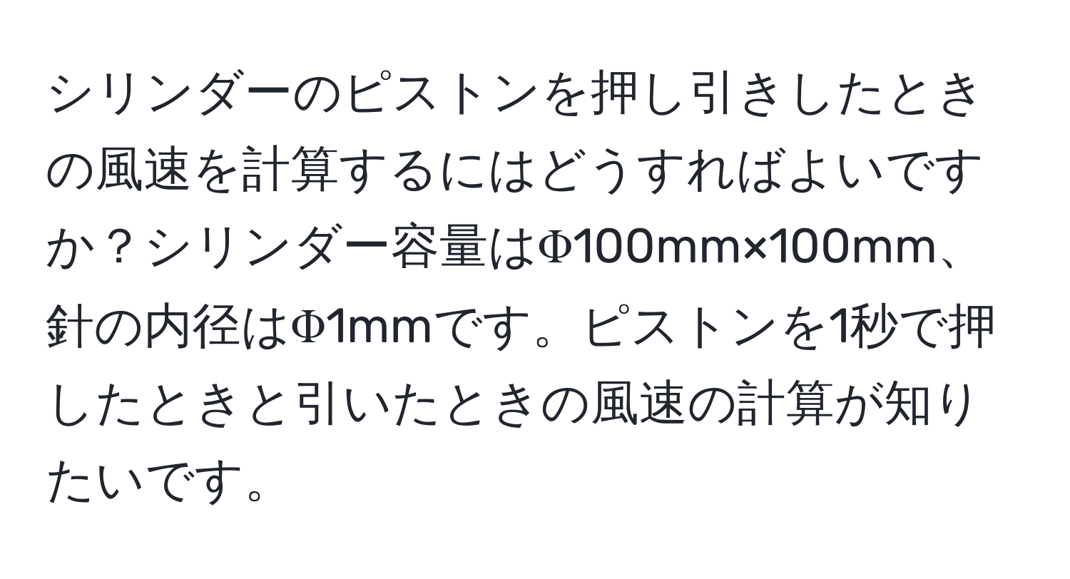 シリンダーのピストンを押し引きしたときの風速を計算するにはどうすればよいですか？シリンダー容量はΦ100mm×100mm、針の内径はΦ1mmです。ピストンを1秒で押したときと引いたときの風速の計算が知りたいです。