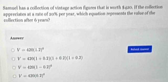 Samuel has a collection of vintage action figures that is worth $420. If the collection
appreciates at a rate of 20% per year, which equation represents the value of the
collection after 6 years?
Answer
V=420(1.2)^6
Submit Ans===
V=420(1+0.2)(1+0.2)(1+0.2)
V=420(1-0.2)^0
V=420(0.2)^6