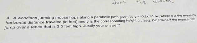 A woodland jumping mouse hops along a parabolic path given by y=-0.2x^2+1.6x , where x is the mouse's 
horizontal distance traveled (in feet) and y is the corresponding height (in feet). Determine if the mouse can 
jump over a fence that is 3.5 feet high. Justify your answer?