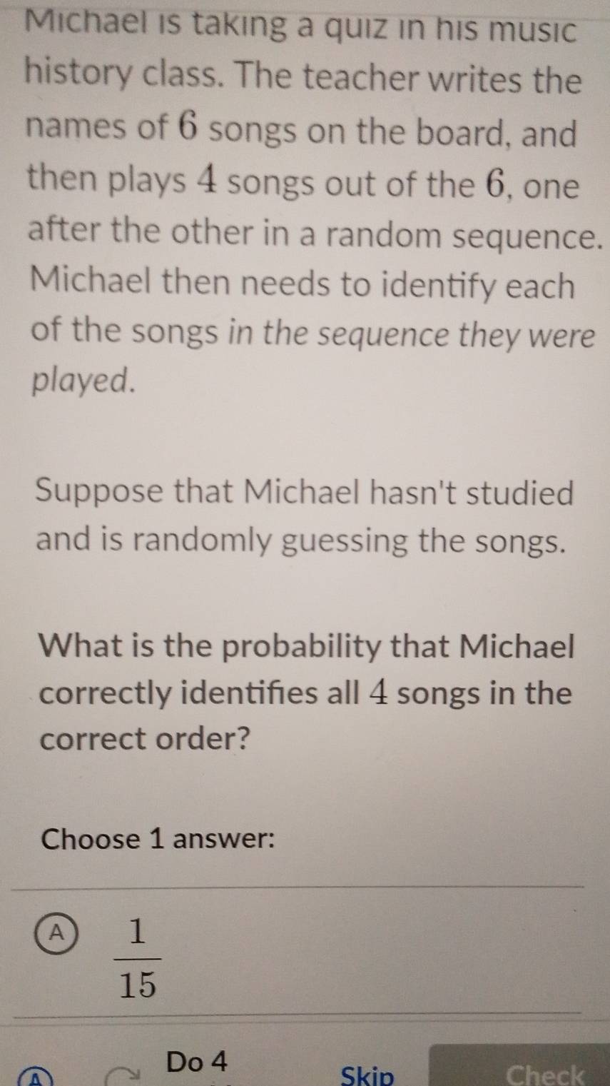 Michael is taking a quiz in his music
history class. The teacher writes the
names of 6 songs on the board, and
then plays 4 songs out of the 6, one
after the other in a random sequence.
Michael then needs to identify each
of the songs in the sequence they were
played.
Suppose that Michael hasn't studied
and is randomly guessing the songs.
What is the probability that Michael
correctly identifies all 4 songs in the
correct order?
Choose 1 answer:
A  1/15 
Do 4
Skip Check