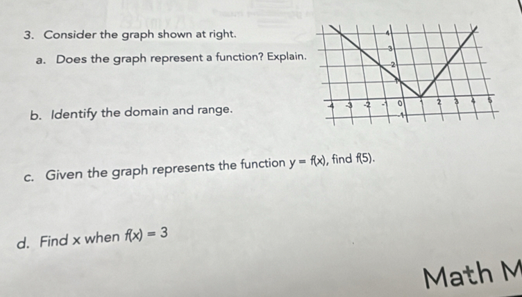 Consider the graph shown at right. 4
3
a. Does the graph represent a function? Explain.
2
4 -3 -2 : 0
b. Identify the domain and range. 1 2 3 4 5
-1
c. Given the graph represents the function y=f(x) , find f(5). 
d. Find x when f(x)=3
Math M