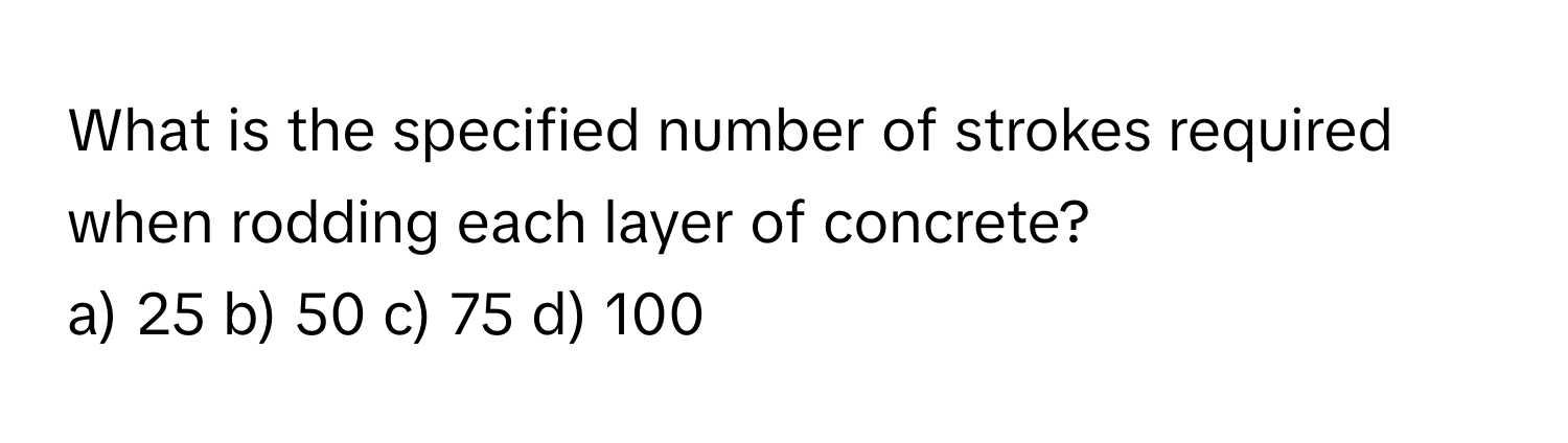 What is the specified number of strokes required when rodding each layer of concrete?

a) 25 b) 50 c) 75 d) 100