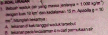 SOAL URAÍAR
1. Sebuah waduk (air yang massa jenisnya =1.000kg/m^3)
dengan luás 10km^2 dan kedalaman 15 m. Apabila g=10
ms° hitunglah besamya .
A. tekanan di kaki tanggul waduk tersebut
B. tekanan pada kedalaman 4 m dari permukaan air