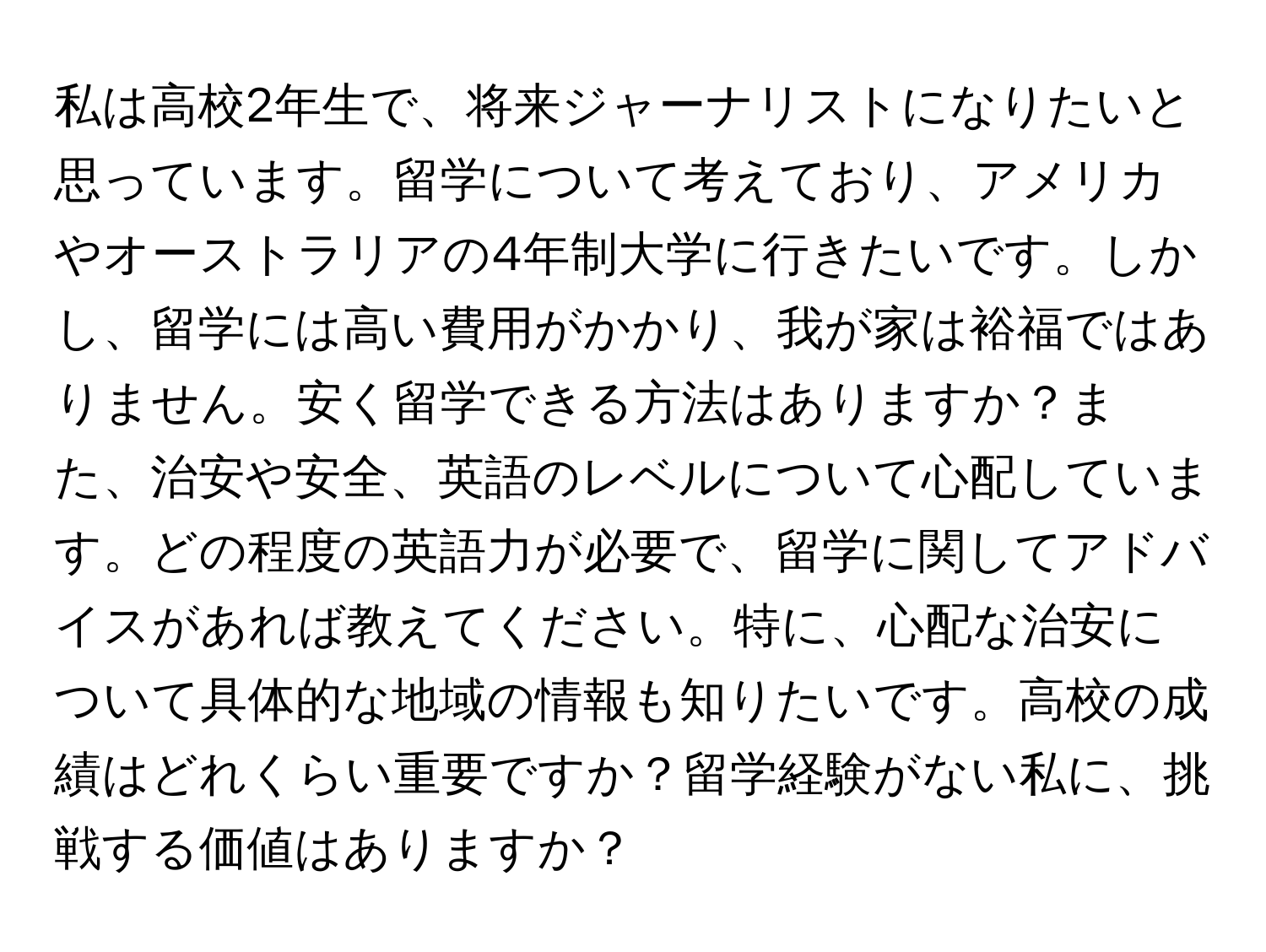 私は高校2年生で、将来ジャーナリストになりたいと思っています。留学について考えており、アメリカやオーストラリアの4年制大学に行きたいです。しかし、留学には高い費用がかかり、我が家は裕福ではありません。安く留学できる方法はありますか？また、治安や安全、英語のレベルについて心配しています。どの程度の英語力が必要で、留学に関してアドバイスがあれば教えてください。特に、心配な治安について具体的な地域の情報も知りたいです。高校の成績はどれくらい重要ですか？留学経験がない私に、挑戦する価値はありますか？