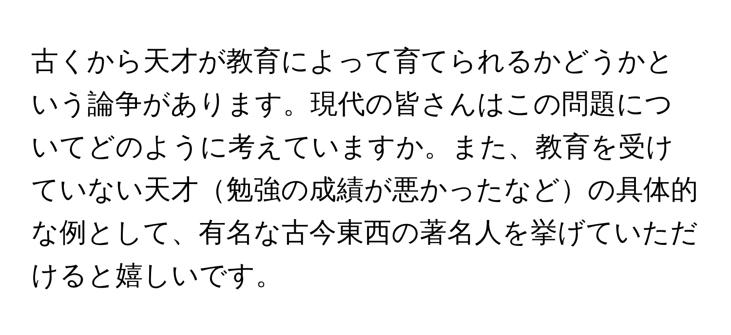 古くから天才が教育によって育てられるかどうかという論争があります。現代の皆さんはこの問題についてどのように考えていますか。また、教育を受けていない天才勉強の成績が悪かったなどの具体的な例として、有名な古今東西の著名人を挙げていただけると嬉しいです。