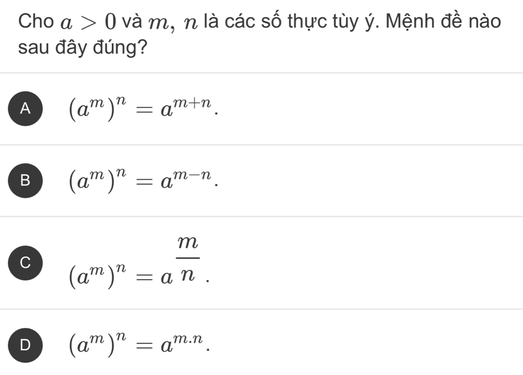 Cho a>0 và m, n là các số thực tùy ý. Mệnh đề nào
sau đây đúng?
A (a^m)^n=a^(m+n).
B (a^m)^n=a^(m-n).
C (a^m)^n=a^(frac m)n.
D (a^m)^n=a^(m.n).