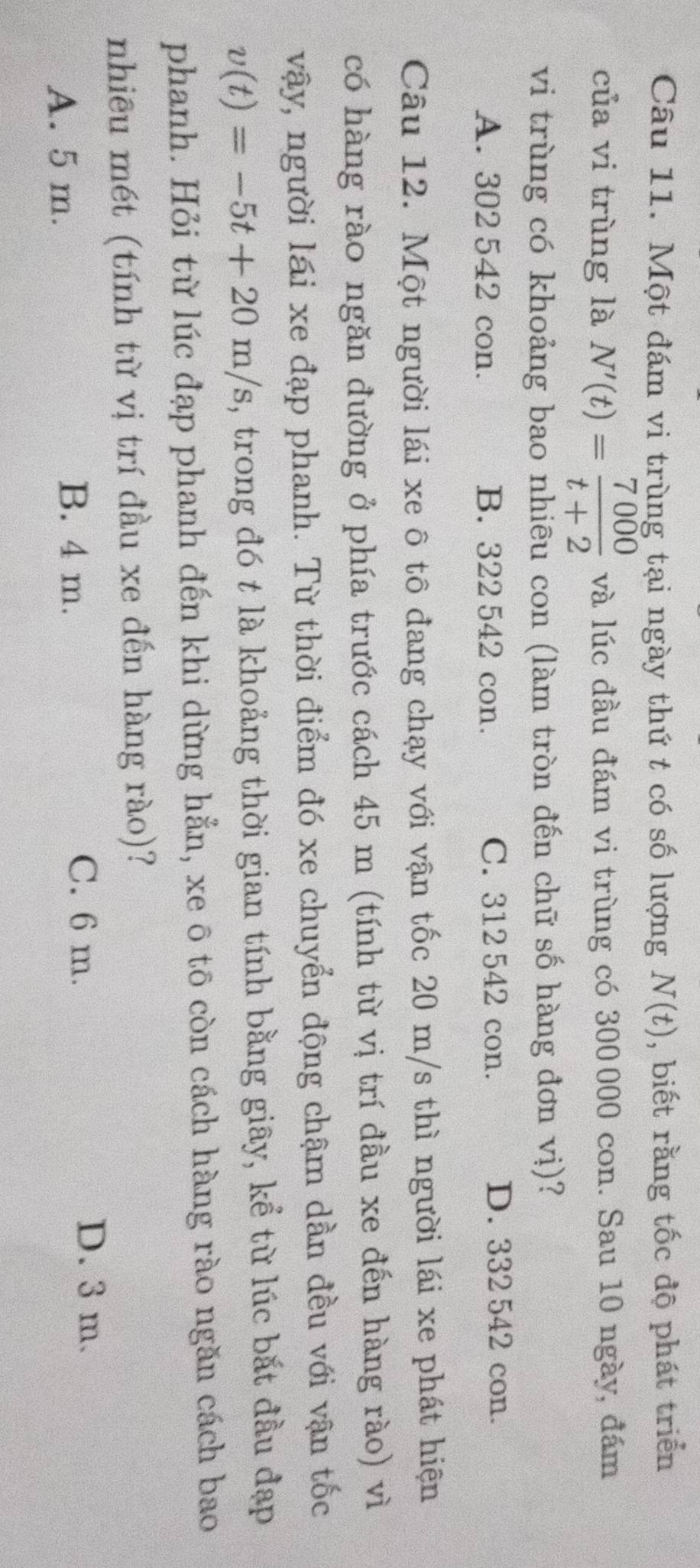 Một đám vi trùng tại ngày thứ t có số lượng N(t) , biết rằng tốc độ phát triển
của vi trùng là N'(t)= 7000/t+2  và lúc đầu đám vi trùng có 300000 con. Sau 10 ngày, đám
vi trùng có khoảng bao nhiêu con (làm tròn đến chữ số hàng đơn vị)?
A. 302 542 con. B. 322 542 con. C. 312 542 con. D. 332 542 con.
Câu 12. Một người lái xe ô tô đang chạy với vận tốc 20 m/s thì người lái xe phát hiện
có hàng rào ngăn đường ở phía trước cách 45 m (tính từ vị trí đầu xe đến hàng rào) vì
vậy, người lái xe đạp phanh. Từ thời điểm đó xe chuyển động chậm dần đều với vận tốc
v(t)=-5t+20m/s , trong đó t là khoảng thời gian tính bằng giây, kể từ lúc bắt đầu đạp
phanh. Hỏi từ lúc đạp phanh đến khi dừng hẳn, xe ô tō còn cách hàng rào ngăn cách bao
nhiêu mét (tính từ vị trí đầu xe đến hàng rào)?
A. 5 m.
B. 4 m. C. 6 m.
D. 3 m.