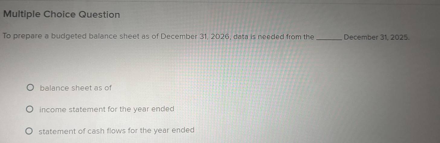 Question
To prepare a budgeted balance sheet as of December 31, 2026, data is needed from the_ December 31, 2025.
balance sheet as of
income statement for the year ended
statement of cash flows for the year ended