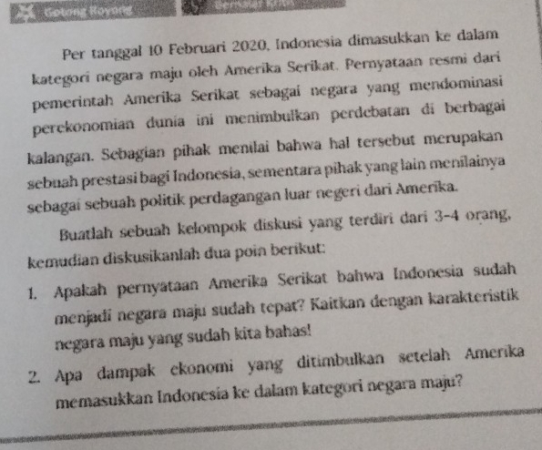 Gotong Royong 
Per tanggal 10 Februari 2020, Indonesia dimasukkan ke dalam 
kategori negara maju oleh Amerika Serikat. Pernyataan resmi dari 
pemerintah Amerika Serikat sebagai negara yang mendominasi 
perekonomian dunía ini menimbulkan perdebatan di berbagai 
kalangan. Sebagian pihak menilai bahwa hal tersebut merupakan 
sebuah prestasi bagi Indonesia, sementara pihak yang lain menilainya 
sebagaí sebuah politik perdagangan luar negeri dari Amerika. 
Buatlah sebuah kelompok diskusi yang terdiri dari 3-4 orang, 
kemudian diskusikanlah dua poin berikut: 
1. Apakah pernyataan Amerika Serikat bahwa Indonesia sudah 
menjadi negara maju sudah tepat? Kaitkan dengan karakteristik 
negara maju yang sudah kita bahas! 
2. Apa dampak ekonomi yang ditimbulkan setelah Amerika 
memasukkan Indonesia ke dalam kategori negara maju?