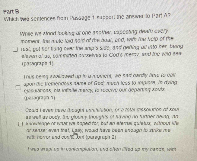 Which two sentences from Passage 1 support the answer to Part A?
While we stood looking at one another, expecting death every
moment, the mate laid hold of the boat, and, with the help of the
rest, got her flung over the ship's side, and getting all into her, being
eleven of us, committed ourselves to God's mercy, and the wild sea.
(paragraph 1)
Thus being swallowed up in a moment, we had hardly time to call
upon the tremendous name of God; much less to implore, in dying
ejaculations, his infinite mercy, to receive our departing souls.
(paragraph 1)
Could I even have thought annihilation, or a total dissolution of soul
as well as body, the gloomy thoughts of having no further being, no
knowledge of what we hoped for, but an eternal quietus, without life
or sense; even that, I say, would have been enough to strike me
with horror and conf8 on! (paragraph 2)
I was wrapt up in contemplation, and often lifted up my hands, with