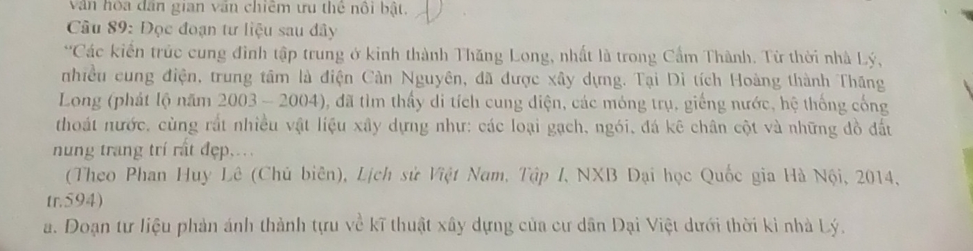 văn hòa dân gian văn chiêm ưu thể nổi bật. 
Câu 89: Đọc đoạn tư liệu sau đây 
*Các kiển trúc cung đình tập trung ở kinh thành Thăng Long, nhất là trong Cẩm Thành. Từ thời nhà Lý, 
nhiều cung điện, trung tâm là điện Cản Nguyên, đã được xây dựng. Tại Di tích Hoàng thành Thăng 
Long (phát lộ năm 2003 - 2004), đã tìm thấy di tích cung diện, các móng trụ, giếng nước, hệ thống cống 
thoát nước, cùng rắt nhiều vật liệu xây dựng nhự: các loại gạch, ngói, đá kê chân cột và những đồ đất 
nung trang trí rất đẹp.... 
(Theo Phan Huy Lê (Chủ biên), Lịch sử Việt Nam, Tập I, NXB Dại học Quốc gia Hà Nội, 2014, 
tr.594) 
a. Doạn tư liệu phản ánh thành tựu về kĩ thuật xây dựng của cư dân Đại Việt dưới thời kỉ nhà Lý.