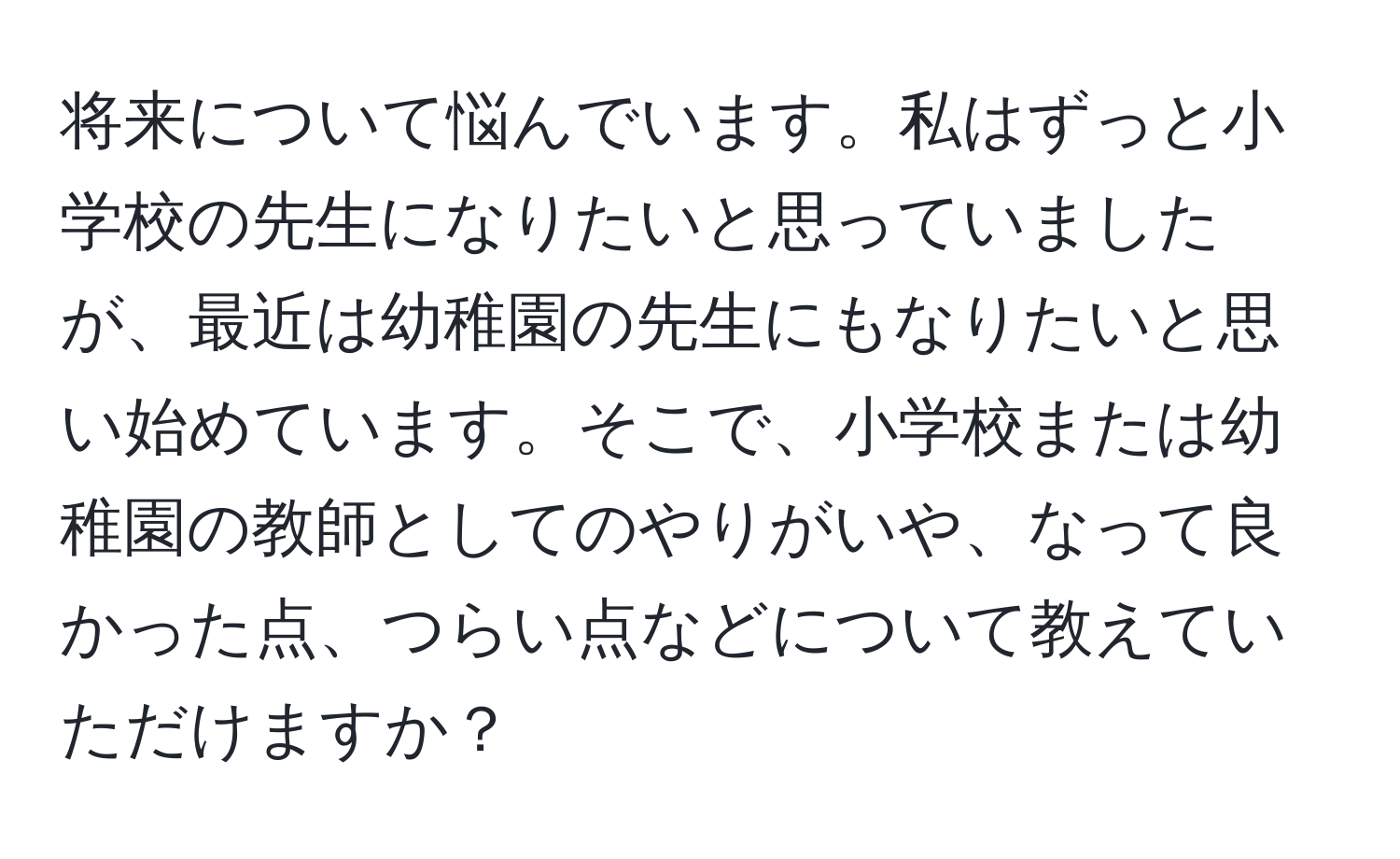 将来について悩んでいます。私はずっと小学校の先生になりたいと思っていましたが、最近は幼稚園の先生にもなりたいと思い始めています。そこで、小学校または幼稚園の教師としてのやりがいや、なって良かった点、つらい点などについて教えていただけますか？