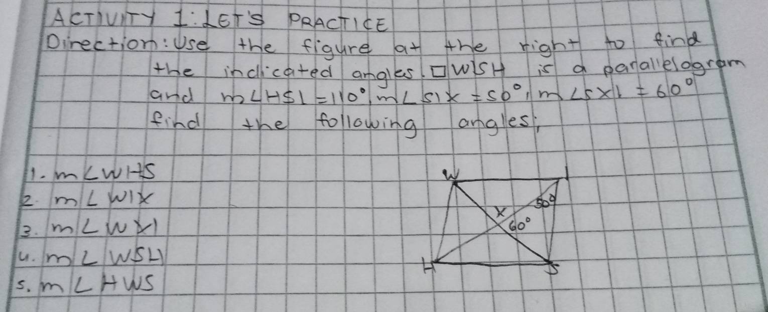 ACTIUIY 1:LET'S PRACTICE
Direction:Use the figure at the right to find
the incicated anales cwisH is a parallelogram
and m∠ HSI=110°,m∠ SIX=50°,m X ∠ 5* 1=60°
find the following angles,
1. m∠ WHS
2. m∠ WIX
3. m∠ WXI
fu. m∠ WSL)
5. m∠ HWS