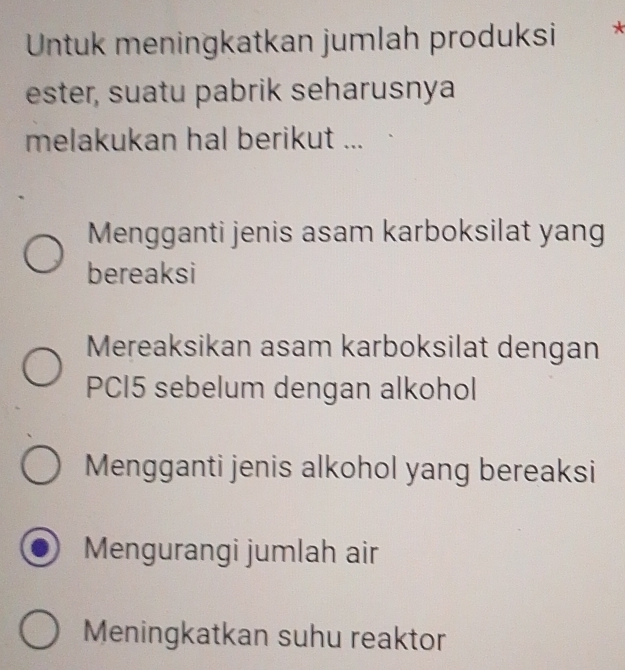 Untuk meningkatkan jumlah produksi *
ester, suatu pabrik seharusnya
melakukan hal berikut ...
Mengganti jenis asam karboksilat yang
bereaksi
Mereaksikan asam karboksilat dengan
PCI5 sebelum dengan alkohol
Mengganti jenis alkohol yang bereaksi
Mengurangi jumlah air
Meningkatkan suhu reaktor