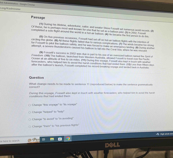 Test Administration - Google Chrome
r.org/#/administer
Passage
(1) During his lifetime, adventurer, sailor, and aviator Steve Fossett set numerous world records. (2)
Of these, he is perhaps most well-known for one that he set as a balloon pilot. (3) In 2002, Fossett
completed a solo flight around the world in a hot-air balloon. (4) He became the first person to do this.
(5) On five previous occasions, Fossett had set off on hot-air balloon flights with the intention of
circling the globe. (6) All these flights failed due to various complications. (7) The winds became too strong
for Fossett to pilot the balloon safely, and he was forced to make an emergency landing. (8) During another
attempt, a severe thunderstorm caused his balloon to fall into the Coral Sea, where he was rescued.
(9) Fossett's success in 2002 was due in part to his use of an oversized balloon named the Spirit of
Freedom. (10) The balloon, launched from Western Australia, allowed Fossett to travel over the Pacific
Ocean at an altitude of five to six miles. (11) During this voyage, Fossett also kept in touch with weather
forecasters, who helped him to avoid the harsh conditions that had ended them. (12) Less than fifteen days
after the balloon's launch, Fossett completed his record-breaking voyage and landed back in Australia.
Question
What change needs to be made to sentence 11 (reproduced below) to make the sentence grammatically
correct?
During this voyage, Fossett also kept in touch with weather forecasters, who helped him to avoid the harsh
conditions that had ended them.
Change "this voyage" to 'its voyage''
Change 'helped' to ''help''
Change 'to avoid' to "in avoiding'
Change 'them" to ''his previous flights'
High winds soo
be here to search