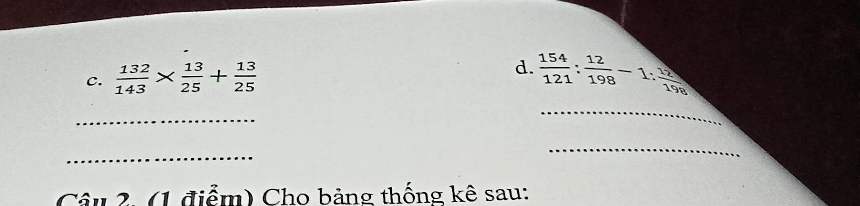  132/143 *  13/25 + 13/25 
d.  154/121 : 12/198 -1: 12/198 
_
_
_
_
Câu 2. (1 điểm) Cho bảng thống kê sau: