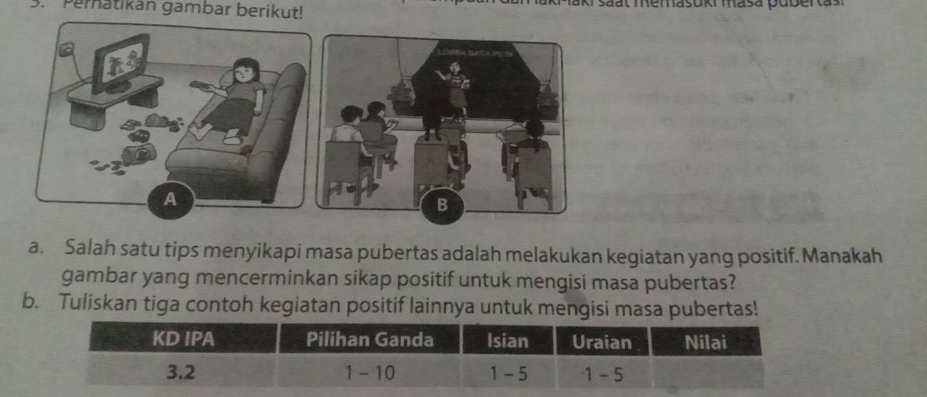 Pernatikan gambar berikut! Maki saat memasuki masa puberas: 
a. Salah satu tips menyikapi masa pubertas adalah melakukan kegiatan yang positif. Manakah 
gambar yang mencerminkan sikap positif untuk mengisi masa pubertas? 
b. Tuliskan tiga contoh kegiatan positif lainnya untuk mengisi masa pubertas!