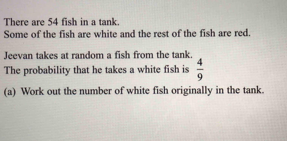 There are 54 fish in a tank. 
Some of the fish are white and the rest of the fish are red. 
Jeevan takes at random a fish from the tank. 
The probability that he takes a white fish is  4/9 
(a) Work out the number of white fish originally in the tank.