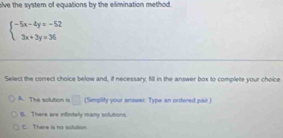 olve the system of equations by the elimination method.
beginarrayl -5x-4y=-52 3x+3y=36endarray.
Select the correct choice below and, if necessary, fill in the answer box to complete your choice.
A. The solution is □ (Simplify your answer. Type an ordered pair )
B. There are infinitely many solutions
C. There is no solution.