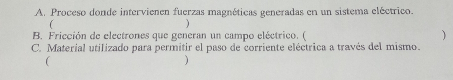 Proceso donde intervienen fuerzas magnéticas generadas en un sistema eléctrico. 
( 
) 
B. Fricción de electrones que generan un campo eléctrico. ( ) 
C. Material utilizado para permitir el paso de corriente eléctrica a través del mismo. 
( 
)