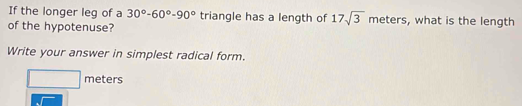 If the longer leg of a 30°-60°-90° triangle has a length of 17sqrt(3) meters, what is the length 
of the hypotenuse? 
Write your answer in simplest radical form.
□ meters
overline sqrt(sqrt )