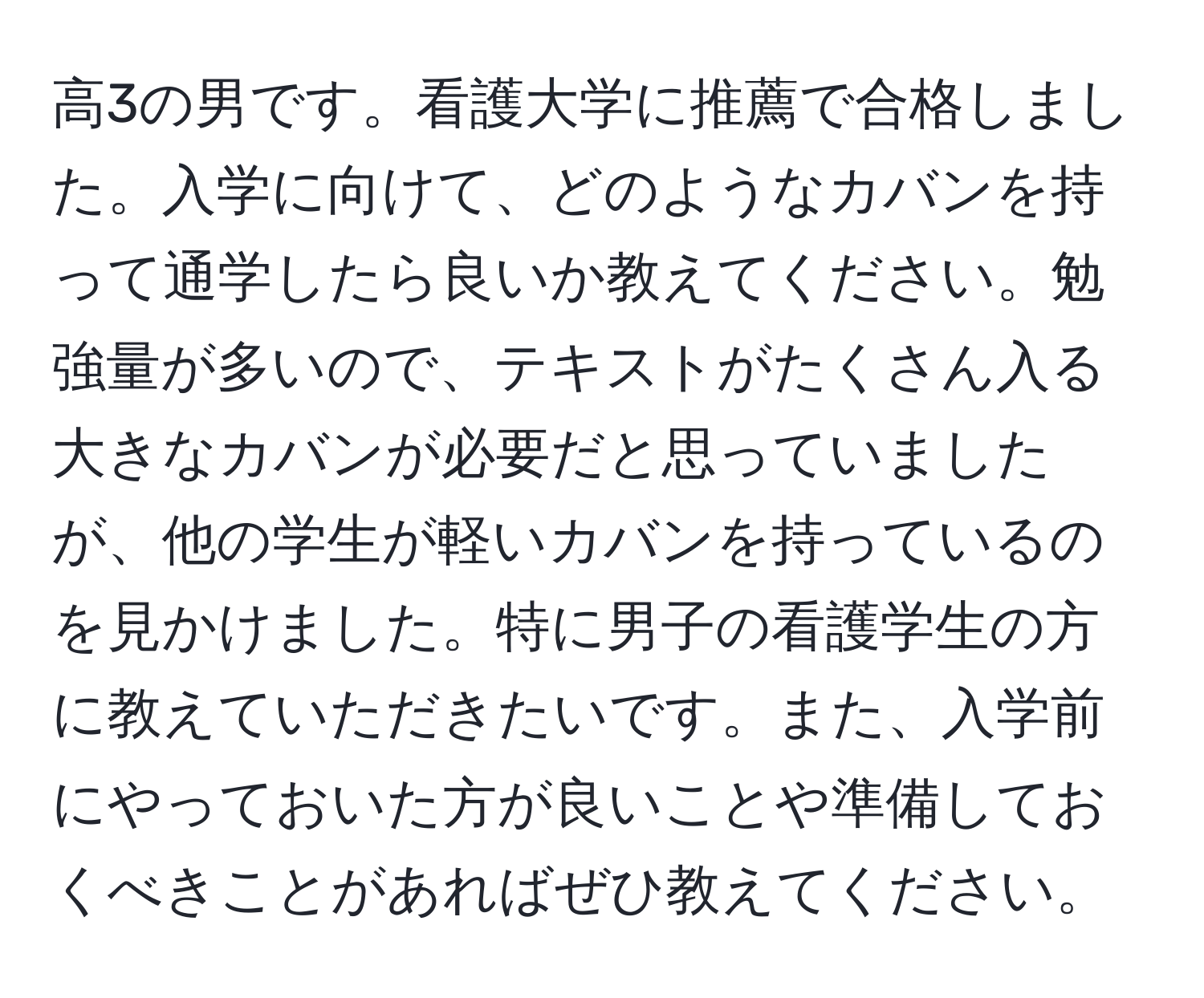 高3の男です。看護大学に推薦で合格しました。入学に向けて、どのようなカバンを持って通学したら良いか教えてください。勉強量が多いので、テキストがたくさん入る大きなカバンが必要だと思っていましたが、他の学生が軽いカバンを持っているのを見かけました。特に男子の看護学生の方に教えていただきたいです。また、入学前にやっておいた方が良いことや準備しておくべきことがあればぜひ教えてください。