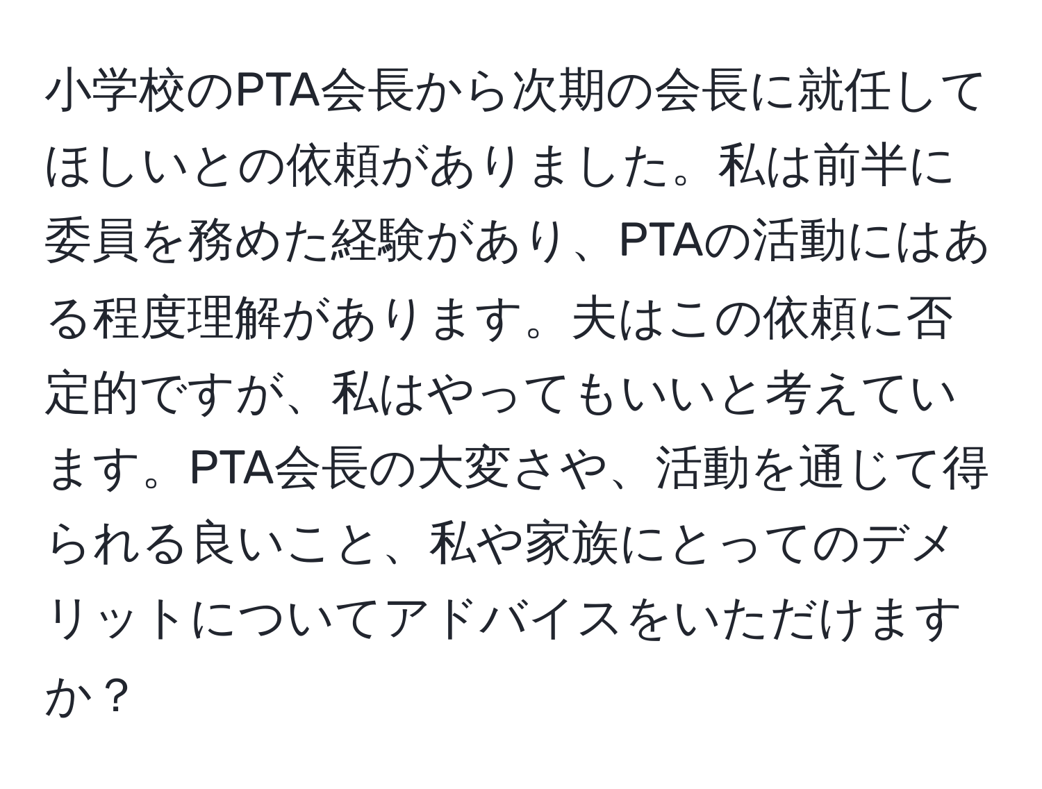 小学校のPTA会長から次期の会長に就任してほしいとの依頼がありました。私は前半に委員を務めた経験があり、PTAの活動にはある程度理解があります。夫はこの依頼に否定的ですが、私はやってもいいと考えています。PTA会長の大変さや、活動を通じて得られる良いこと、私や家族にとってのデメリットについてアドバイスをいただけますか？