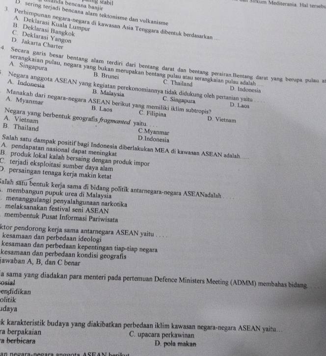 pung stabil
S a Sir kum Mediterania. Hal tersebu
ulanda bencana banjir
D. sering terjadi bencana alam tektonisme dan vulkanisme
3. Perhimpunan negara-negara di kawasan Asia Tenggara dibentuk berdasarkan
A. Deklarasi Kuala Lumpur
B. Deklarasi Bangkok
C. Deklarasi Yangon
D. Jakarta Charter
4. Secara garis besar bentang alam terdiri dari bentang darat dan bentang perairan.Bentang darat yang berupa pulau at
serangkaian pulau, negara yang bukan merupakan bentang pulau atau serangkaian pulau adalah
A. Singapura B. Brunei C. Thailand
Negara anggota ASEAN yang kegiatan perekonomiannya tidak didukung olch pertanian yaitu
D. Indonesia
A Indonesia B. Malaysia C. Singapura
Manakah dari negara-negara ASEAN berikut yang memiliki iklim subtropis?
D. Laos
A. Myanmar B. Laos C. Filipina D. Vietnam
Negara yang berbentuk geografis fragmanted yaitu.
A. Vietnam C.Myanmar
B. Thailand D.Indonesia
Salah satu dampak positif bagi Indonesia diberlakukan MEA di kawasan ASEAN adalah.....
A. pendapatan nasional dapat meningkat
B. produk lokal kalah bersaing dengan produk impor
C. terjadi eksploitasi sumber daya alam
D. persaingan tenaga kerja makin ketat
Salah satu bentuk kerja sama di bidang politik antarnegara-negara ASEANadalah .  . .
A membangun pupuk urea di Malaysia
menanggulangi penyalahgunaan narkotika
melaksanakan festival seni ASEAN
membentuk Pusat Informasi Pariwisata
ktor pendorong kerja sama antarnegara ASEAN yaitu . . . .
kesamaan dan perbedaan ideologi
kesamaan dan perbedaan kepentingan tiap-tiap negara
kesamaan dan perbedaan kondisi geografis
jawaban A, B, dan C benar
ia sama yang diadakan para menteri pada pertemuan Defence Ministers Meeting (ADMM) membahas bidang
osial
endidikan
olitik
daya
ak karakteristik budaya yang diakibatkan perbedaan iklim kawasan negara-negara ASEAN yaitu.
ra berpakaian C. upacara perkawinan
a berbicara D. pola makan