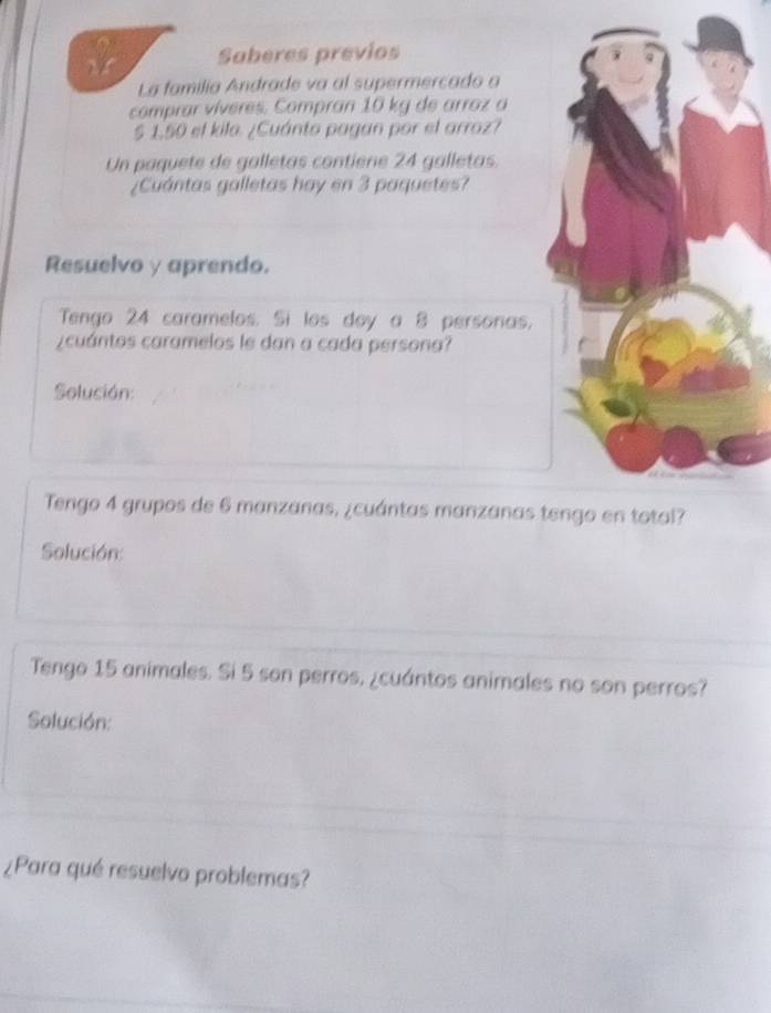 Saberes previos 
La familia Andrade va al supermercado a 
comprar víveres. Compran 10 kg de arroz a 
§ 1.50 el kila. ¿Cuánto pagan por el arroz? 
Un paquete de galletas contiene 24 galletas. 
¿Cuántas galletas hay en 3 paquetes? 
Resuelvo γ aprendo. 
Tengo 24 caramelos. Si los doy a 8 personas. 
¿cuántos caramelos le dan a cada persona? 
Solución: 
Tengo 4 grupos de 6 manzanas, ¿cuántas manzanas t 
Solución: 
Tengo 15 animales. Si 5 son perros, ¿cuántos animales no son perros? 
Solución: 
¿Para qué resuelvo problemas?