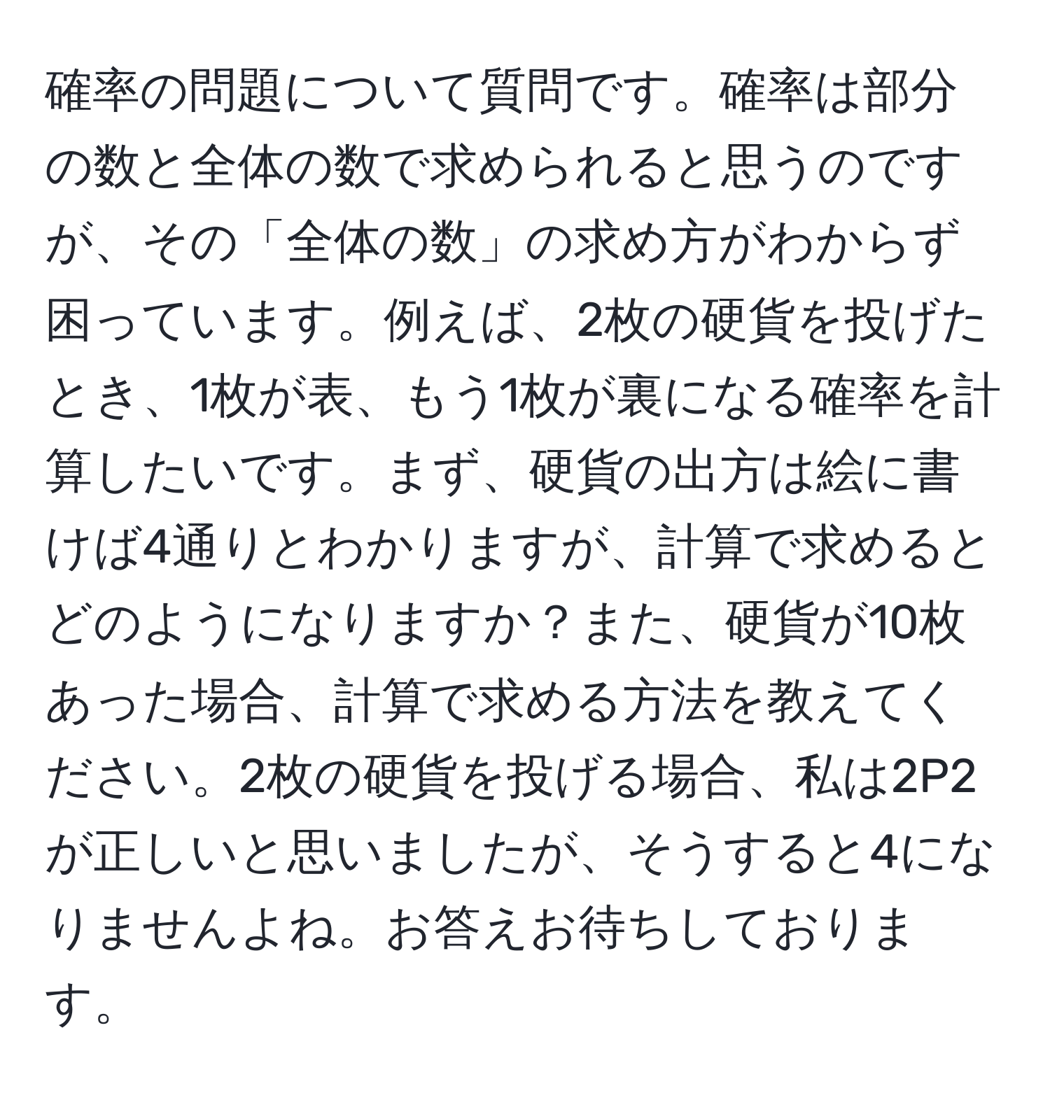 確率の問題について質問です。確率は部分の数と全体の数で求められると思うのですが、その「全体の数」の求め方がわからず困っています。例えば、2枚の硬貨を投げたとき、1枚が表、もう1枚が裏になる確率を計算したいです。まず、硬貨の出方は絵に書けば4通りとわかりますが、計算で求めるとどのようになりますか？また、硬貨が10枚あった場合、計算で求める方法を教えてください。2枚の硬貨を投げる場合、私は2P2が正しいと思いましたが、そうすると4になりませんよね。お答えお待ちしております。