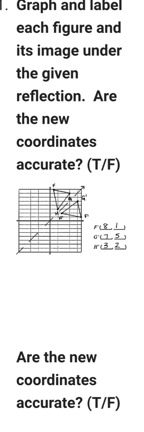 Graph and label 
each figure and 
its image under 
the given 
reflection. Are 
the new 
coordinates 
accurate? (T/F)
beginarrayr F(8,1) G(7,5)endarray
H'(_ 3,_ 2)
Are the new 
coordinates 
accurate? (T/F)