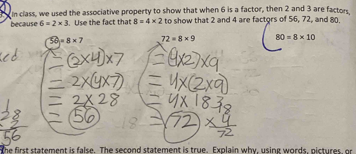 In class, we used the associative property to show that when 6 is a factor, then 2 and 3 are factors. 
because 6=2* 3. Use the fact that 8=4* 2 to show that 2 and 4 are factors of 56, 72, and 80.
56=8* 7
72=8* 9
80=8* 10
the first statement is false. The second statement is true. Explain why, using words, pictures, or