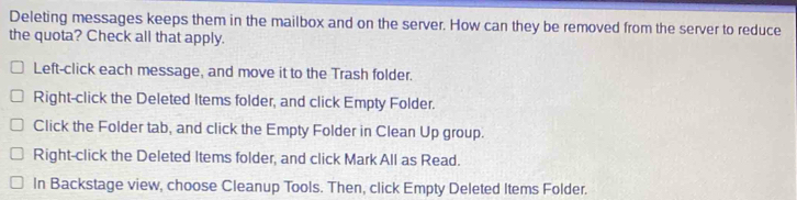 Deleting messages keeps them in the mailbox and on the server. How can they be removed from the server to reduce
the quota? Check all that apply.
Left-click each message, and move it to the Trash folder.
Right-click the Deleted Items folder, and click Empty Folder.
Click the Folder tab, and click the Empty Folder in Clean Up group.
Right-click the Deleted Items folder, and click Mark All as Read.
In Backstage view, choose Cleanup Tools. Then, click Empty Deleted Items Folder.