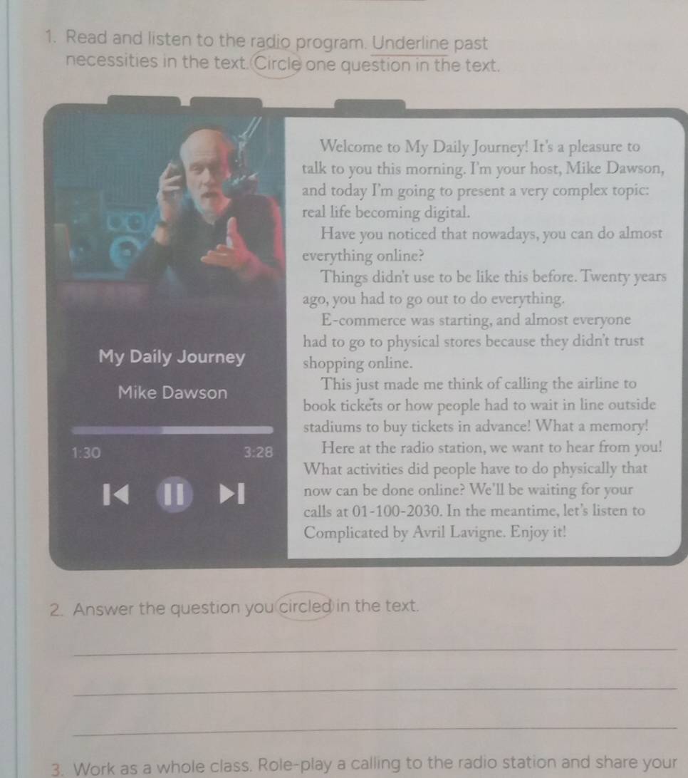 Read and listen to the radio program. Underline past 
necessities in the text. Circle one question in the text. 
Welcome to My Daily Journey! It's a pleasure to 
talk to you this morning. I'm your host, Mike Dawson, 
and today I'm going to present a very complex topic: 
real life becoming digital. 
Have you noticed that nowadays, you can do almost 
everything online? 
Things didn't use to be like this before. Twenty years 
ago, you had to go out to do everything. 
E-commerce was starting, and almost everyone 
had to go to physical stores because they didn't trust 
My Daily Journey shopping online. 
Mike Dawson This just made me think of calling the airline to 
book tickets or how people had to wait in line outside 
stadiums to buy tickets in advance! What a memory!
1:30
3:28 Here at the radio station, we want to hear from you! 
What activities did people have to do physically that 
1 1 Dl now can be done online? We'll be waiting for your 
calls at 01-100-2030. In the meantime, let's listen to 
Complicated by Avril Lavigne. Enjoy it! 
2. Answer the question you circled in the text. 
_ 
_ 
_ 
3. Work as a whole class. Role-play a calling to the radio station and share your