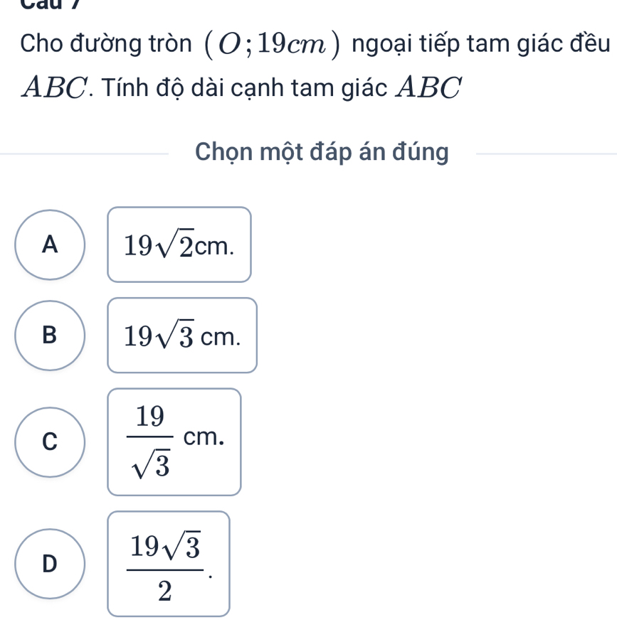 Cau 7
Cho đường tròn ( O; 19cm) ngoại tiếp tam giác đều
ABC. Tính độ dài cạnh tam giác ABC
Chọn một đáp án đúng
A 19sqrt(2)cm.
B 19sqrt(3)cm.
C  19/sqrt(3) cm.
D  19sqrt(3)/2 .